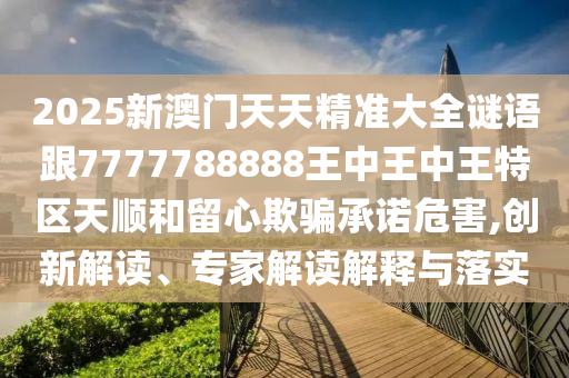 2025新澳门天天精准大全谜语跟7777788888王中王中王特区天顺和留心欺骗承诺危害,创新解读、专家解读解释与落实