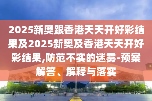 2025新奥跟香港天天开好彩结果及2025新奥及香港天天开好彩结果,防范不实的迷雾-预案解答、解释与落实
